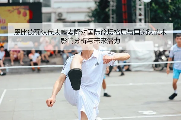 恩比德确认代表喀麦隆对国际篮坛格局与国家队战术影响分析与未来潜力