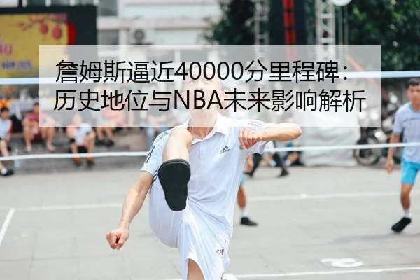 詹姆斯逼近40000分里程碑：历史地位与NBA未来影响解析 | yaxin